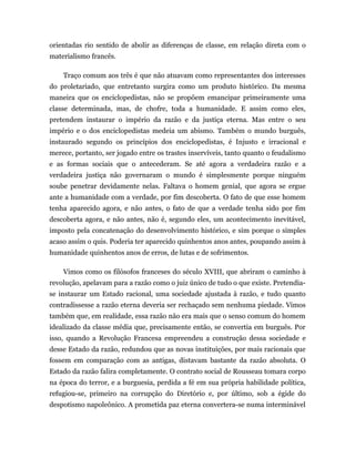 orientadas rio sentido de abolir as diferenças de classe, em relação direta com o
materialismo francês.

    Traço comum aos três é que não atuavam como representantes dos interesses
do proletariado, que entretanto surgira como um produto histórico. Da mesma
maneira que os enciclopedistas, não se propõem emancipar primeiramente uma
classe determinada, mas, de chofre, toda a humanidade. E assim como eles,
pretendem instaurar o império da razão e da justiça eterna. Mas entre o seu
império e o dos enciclopedistas medeia um abismo. Também o mundo burguês,
instaurado segundo os princípios dos enciclopedistas, é Injusto e irracional e
merece, portanto, ser jogado entre os trastes inservíveis, tanto quanto o feudalismo
e as formas sociais que o antecederam. Se até agora a verdadeira razão e a
verdadeira justiça não governaram o mundo é simplesmente porque ninguém
soube penetrar devidamente nelas. Faltava o homem genial, que agora se ergue
ante a humanidade com a verdade, por fim descoberta. O fato de que esse homem
tenha aparecido agora, e não antes, o fato de que a verdade tenha sido por fim
descoberta agora, e não antes, não é, segundo eles, um acontecimento inevitável,
imposto pela concatenação do desenvolvimento histórico, e sim porque o simples
acaso assim o quis. Poderia ter aparecido quinhentos anos antes, poupando assim à
humanidade quinhentos anos de erros, de lutas e de sofrimentos.

    Vimos como os filósofos franceses do século XVIII, que abriram o caminho à
revolução, apelavam para a razão como o juiz único de tudo o que existe. Pretendia-
se instaurar um Estado racional, uma sociedade ajustada à razão, e tudo quanto
contradissesse a razão eterna deveria ser rechaçado sem nenhuma piedade. Vimos
também que, em realidade, essa razão não era mais que o senso comum do homem
idealizado da classe média que, precisamente então, se convertia em burguês. Por
isso, quando a Revolução Francesa empreendeu a construção dessa sociedade e
desse Estado da razão, redundou que as novas instituições, por mais racionais que
fossem em comparação com as antigas, distavam bastante da razão absoluta. O
Estado da razão falira completamente. O contrato social de Rousseau tomara corpo
na época do terror, e a burguesia, perdida a fé em sua própria habilidade política,
refugiou-se, primeiro na corrupção do Diretório e, por último, sob a égide do
despotismo napoleônico. A prometida paz eterna convertera-se numa interminável
 