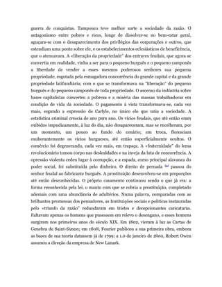 guerra de conquistas. Tampouco teve melhor sorte a sociedade da razão. O
antagonismo entre pobres e ricos, longe de dissolver-se no bem-estar geral,
aguçara-se com o desaparecimento dos privilégios das corporações e outros, que
estendiam uma ponte sobre ele, e os estabelecimentos eclesiásticos de beneficência,
que o atenuavam. A «liberação da propriedade" dos entraves feudais, que agora se
convertia em realidade, vinha a ser para o pequeno burguês e o pequeno camponês
a liberdade de vender a esses mesmos poderosos senhores sua pequena
propriedade, esgotada pela esmagadora concorrência do grande capital e da grande
propriedade latifundiária; com o que se transformava na "liberação" do pequeno
burguês e do pequeno camponês de toda propriedade. O ascenso da indústria sobre
bases capitalistas converteu a pobreza e a miséria das massas trabalhadoras em
condição de vida da sociedade. O pagamento à vista transformava-se, cada vez
mais, segundo a expressão de Carlyle, no único elo que unia a sociedade. A
estatística criminal crescia de ano para ano. Os vícios feudais, que até então eram
exibidos impudicamente, à luz do dia, não desapareceram, mas se recolheram, por
um momento, um pouco ao fundo do cenário; em troca, floresciam
exuberantemente os vícios burgueses, até então superficialmente ocultos. O
comércio foi degenerando, cada vez mais, em trapaça. A «fraternidade" do lema
revolucionário tomou corpo nas deslealdades e na inveja da luta de concorrência. A
opressão violenta cedeu lugar à corrupção, e a espada, como principal alavanca do
                                                                      (4)
poder social, foi substituída pelo dinheiro. O direito de pernada           passou do
senhor feudal ao fabricante burguês. A prostituição desenvolveu-se em proporções
até então desconhecidas. O próprio casamento continuou sendo o que já era: a
forma reconhecida pela lei, o manto com que se cobria a prostituição, completado
ademais com uma abundância de adultérios. Numa palavra, comparadas com as
brilhantes promessas dos pensadores, as Instituições sociais e políticas instauradas
pelo «triunfo da razão" redundaram em tristes e decepcionantes caricaturas.
Faltavam apenas os homens que pusessem em relevo o desengano, e esses homens
surgiram nos primeiros anos do século XIX. Em 1802, vieram à luz as Cartas de
Genebra de Saint-Simon; em 1808, Fourier publicou a sua primeira obra, embora
as bases de sua teoria datassem já de 1799; a 1.0 de janeiro de 1800, Robert Owen
assumiu a direção da empresa de New Lanark.
 