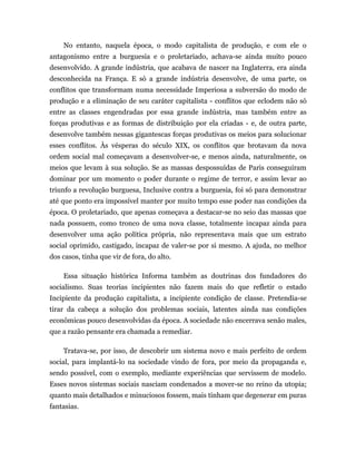 No entanto, naquela época, o modo capitalista de produção, e com ele o
antagonismo entre a burguesia e o proletariado, achava-se ainda muito pouco
desenvolvido. A grande indústria, que acabava de nascer na Inglaterra, era ainda
desconhecida na França. E só a grande indústria desenvolve, de uma parte, os
conflitos que transformam numa necessidade Imperiosa a subversão do modo de
produção e a eliminação de seu caráter capitalista - conflitos que eclodem não só
entre as classes engendradas por essa grande indústria, mas também entre as
forças produtivas e as formas de distribuição por ela criadas - e, de outra parte,
desenvolve também nessas gigantescas forças produtivas os meios para solucionar
esses conflitos. Às vésperas do século XIX, os conflitos que brotavam da nova
ordem social mal começavam a desenvolver-se, e menos ainda, naturalmente, os
meios que levam à sua solução. Se as massas despossuídas de Paris conseguiram
dominar por um momento o poder durante o regime de terror, e assim levar ao
triunfo a revolução burguesa, Inclusive contra a burguesia, foi só para demonstrar
até que ponto era impossível manter por muito tempo esse poder nas condições da
época. O proletariado, que apenas começava a destacar-se no seio das massas que
nada possuem, como tronco de uma nova classe, totalmente incapaz ainda para
desenvolver uma ação política própria, não representava mais que um estrato
social oprimido, castigado, incapaz de valer-se por si mesmo. A ajuda, no melhor
dos casos, tinha que vir de fora, do alto.

    Essa situação histórica Informa também as doutrinas dos fundadores do
socialismo. Suas teorias incipientes não fazem mais do que refletir o estado
Incipiente da produção capitalista, a incipiente condição de classe. Pretendia-se
tirar da cabeça a solução dos problemas sociais, latentes ainda nas condições
econômicas pouco desenvolvidas da época. A sociedade não encerrava senão males,
que a razão pensante era chamada a remediar.

    Tratava-se, por isso, de descobrir um sistema novo e mais perfeito de ordem
social, para implantá-lo na sociedade vindo de fora, por meio da propaganda e,
sendo possível, com o exemplo, mediante experiências que servissem de modelo.
Esses novos sistemas sociais nasciam condenados a mover-se no reino da utopia;
quanto mais detalhados e minuciosos fossem, mais tinham que degenerar em puras
fantasias.
 