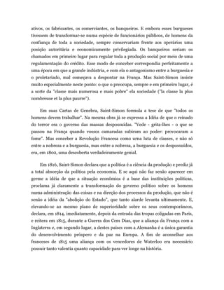 ativos, os fabricantes, os comerciantes, os banqueiros. E embora esses burgueses
tivessem de transformar-se numa espécie de funcionários públicos, de homens da
confiança de toda a sociedade, sempre conservariam frente aos operários uma
posição autoritária e economicamente privilegiada. Os banqueiros seriam os
chamados em primeiro lugar para regular toda a produção social por meio de uma
regulamentação do crédito. Esse modo de conceber correspondia perfeitamente a
uma época em que a grande indústria, e com ela o antagonismo entre a burguesia e
o proletariado, mal começava a despontar na França. Mas Saint-Simon insiste
muito especialmente neste ponto: o que o preocupa, sempre e em primeiro lugar, é
a sorte da "classe mais numerosa e mais pobre" ela sociedade ("la classe la plus
nombreuse et la plus paurre").

    Em suas Cartas de Genebra, Saint-Simon formula a tese de que "todos os
homens devem trabalhar". Na mesma obra já se expressa a Idéia de que o reinado
do terror era o governo das massas despossuídas. "Vede - grita-lhes - o que se
passou na França quando vossos camaradas subiram ao poder: provocaram a
fome". Mas conceber a Revolução Francesa como urna luta de classes, e não só
entre a nobreza e a burguesia, mas entre a nobreza, a burguesia e os despossuídos,
era, em 1802, uma descoberta verdadeiramente genial.

    Em 1816, Saint-Simon declara que a política é a ciência da produção e prediz já
a total absorção da política pela economia. E se aqui não faz senão aparecer em
germe a idéia de que a situação econômica é a base das instituições políticas,
proclama já claramente a transformação do governo político sobre os homens
numa administração das coisas e na direção dos processos da produção, que não é
senão a idéia da "abolição do Estado", que tanto alarde levanta ultimamente. E,
elevando-se ao mesmo plano de superioridade sobre os seus contemporâneos,
declara, em 1814, imediatamente, depois da entrada das tropas coligadas em Paris,
e reitera em 1815, durante a Guerra dos Cem Dias, que a aliança da França com a
Inglaterra e, em segundo lugar, a destes países com a Alemanha é a única garantia
do desenvolvimento próspero e da paz na Europa. A fim de aconselhar aos
franceses de 1815 uma aliança com os vencedores de Waterloo era necessário
possuir tanto valentia quanto capacidade para ver longe na história.
 