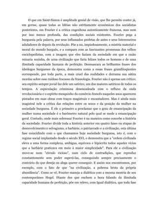 O que em Saint-Simon é amplitude genial de visão, que lhe permite conter já,
em germe, quase todas as Idéias não estritamente econômicas dos socialistas
posteriores, em Fourier é a critica engenhosa autenticamente francesa, mas nem
por isso menos profunda, das condições sociais existentes. Fourier pega a
burguesia pela palavra, por seus inflamados profetas de antes e seus Interesseiros
aduladores de depois da revolução. Põe a nu, impiedosamente, a miséria material e
moral do mundo burguês, e a compara com as fascinantes promessas dos velhos
enciclopedistas, com a imagem que eles faziam da sociedade em que a razão
reinaria sozinha, de urna civilização que faria felizes todos os homens e de uma
ilimitada capacidade humana de perfeição. Desmascara as brilhantes frases dos
ideólogos burgueses da época, demonstra como a essas frases grandiloqüentes
corresponde, por toda parte, a mais cruel das realidades e derrama sua sátira
mordaz sobre esse ruidoso fracasso da fraseologia. Fourier não é apenas um crítico;
seu espírito sempre jovial faz dele um satírico, um dos maiores satíricos de todos os
tempos. A especulação criminosa desencadeada com o refluxo da onda
revolucionária e o espírito mesquinho do comércio francês naqueles anos aparecem
pintados em suas obras com traços magistrais e encantadores. Mas é ainda mais
magistral nele a crítica das relações entre os sexos e da posição da mulher na
sociedade burguesa. É ele o primeiro a proclamar que o grau de emancipação da
mulher numa sociedade é o barômetro natural pelo qual se mede a emancipação
geral. Contudo, onde mais sobressai Fourier é na maneira como concebe a história
da sociedade. Fourier divide toda a história anterior em quatro fases ou etapas de
desenvolvimento:o selvagismo, a barbárie, o patriarcado e a civilização, esta última
fase coincidindo com o que chamamos hoje sociedade burguesa, isto é, com o
regime social implantado desde o século XVI, e demonstra que a "ordem civilizada
eleva a uma forma complexa, ambígua, equívoca e hipócrita todos aqueles vícios
que a barbárie praticava em meio à maior simplicidade". Para ele a civilização
move-se num "círculo vicioso", num ciclo de contradições, que reproduz
constantemente sem poder superá-las, conseguindo sempre precisamente o
contrário do que deseja ou alega querer conseguir. E assim nos encontramos, por
exemplo, com o fato de que "na civilização, a pobreza brota da própria
abundância". Como se vê, Fourier maneja a dialética com a mesma mestria de seu
contemporâneo Hegel. Diante dos que enchem a boca falando da ilimitada
capacidade humana de perfeição, põe em relevo, com Igual dialética, que toda fase
 
