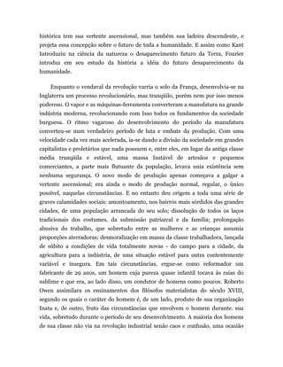 histórica tem sua vertente ascensional, mas também sua ladeira descendente, e
projeta essa concepção sobre o futuro de toda a humanidade. E assim como Kant
Introduziu na ciência da natureza o desaparecimento futuro da Terra, Fourier
introduz em seu estudo da história a idéia do futuro desaparecimento da
humanidade.

    Enquanto o vendaval da revolução varria o solo da França, desenvolvia-se na
Inglaterra um processo revolucionário, mas tranqüilo, porém nem por isso menos
poderoso. O vapor e as máquinas-ferramenta converteram a manufatura na grande
indústria moderna, revolucionando com Isso todos os fundamentos da sociedade
burguesa. O ritmo vagaroso do desenvolvimento do período da manufatura
converteu-se num verdadeiro período de luta e embate da produção. Com uma
velocidade cada vez mais acelerada, ia-se dando a divisão da sociedade em grandes
capitalistas e proletários que nada possuem e, entre eles, em lugar da antiga classe
média tranqüila e estável, uma massa Instável de artesãos e pequenos
comerciantes, a parte mais flutuante da população, levava unia existência sem
nenhuma segurança. O novo modo de produção apenas começava a galgar a
vertente ascensional; era ainda o modo de produção normal, regular, o único
possível, naquelas circunstâncias. E no entanto deu origem a toda uma série de
graves calamidades sociais: amontoamento, nos bairros mais sórdidos das grandes
cidades, de uma população arrancada do seu solo; dissolução de todos os laços
tradicionais dos costumes, da submissão patriarcal e da família; prolongação
abusiva do trabalho, que sobretudo entre as mulheres e as crianças assumia
proporções aterradoras; desmoralização em massa da classe trabalhadora, lançada
de súbito a condições de vida totalmente novas - do campo para a cidade, da
agricultura para a indústria, de uma situação estável para outra contentemente
variável e insegura. Em tais circunstâncias, ergue-se como reformador um
fabricante de 29 anos, um homem cuja pureza quase infantil tocava às raias do
sublime e que era, ao lado disso, um condutor de homens como poucos. Roberto
Owen assimilara os ensinamentos dos filósofos materialistas do século XVIII,
segundo os quais o caráter do homem é, de um lado, produto de sua organização
Inata e, de outro, fruto das circunstâncias que envolvem o homem durante. sua
vida, sobretudo durante o período de seu desenvolvimento. A maioria dos homens
de sua classe não via na revolução industrial senão caos e confusão, uma ocasião
 