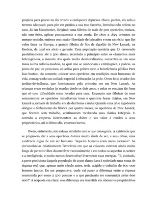 propícia para pescar no rio revolto e enriquecer depressa. Owen, porém, viu nela o
terreno adequado para pôr em prática a sua tese favorita, Introduzindo ordem no
caos. Já em Manchester, dirigindo uma fábrica de mais de 500 operários, tentara,
não sem êxito, aplicar praticamente a sua teoria. De 1800 a 1829 orientou no
mesmo sentido, embora com maior liberdade de iniciativa e com um êxito que lhe
valeu fama na Europa, a grande fábrica de fios de algodão de New Lanark, na
Escócia, da qual era sócio e gerente. Uma população operária que foi crescendo
paulatinamente até 2 500 almas, recrutada a principio entre os elementos mais
heterogêneos, a maioria dos quais muito desmoralizados, converteu-se em suas
mãos numa colônia-modelo, na qual não se conheciam a embriaguez, a policia, os
juizes de paz, os processos, os asilos para pobres nem a beneficência pública Para
Isso bastou, tão somente, colocar seus operários em condições mais humanas de
vida, consagrando um cuidado especial à educação da prole. Owen foi o criador dos
jardins-de-infância, que funcionaram pela primeira vez em New Lanark. As
crianças eram enviadas às escolas desde os dois anos, e nelas se sentiam tão bem
que só com dificuldade eram levadas para casa. Enquanto nas fábricas de seus
concorrentes os operários trabalhavam treze e quatorze horas diárias, em New
Lanark a jornada de trabalho era de dez horas e meia. Quando uma crise algodoeira
obrigou o fechamento da fábrica por quatro meses, os operários de New Lanark,
que ficaram sem trabalho, continuaram recebendo suas diárias Integrais. E
contudo a empresa incrementara ao dobro o seu valor e rendeu a seus
proprietários, até o último dia, enormes lucros.

    Owen, entretanto, não estava satisfeito com o que conseguira. A existência que
se propusera dar a seus operários distava muito ainda de ser, a seus olhos, uma
existência digna de um ser humano. "Aqueles homens eram meus escravos". As
circunstâncias relativamente favoráveis em que os colocara estavam ainda muito
longe de permitir-lhes desenvolver racionalmente e em todos os aspectos o caráter
e a inteligência, e muito menos desenvolver livremente suas energias. "E, contudo,
a parte produtora daquela população de 2500 almas dava à sociedade uma soma de
riqueza real que, apenas meio século antes, teria exigido o trabalho de 600 000
homens juntos. Eu me perguntava: onde vai parar a diferença entre a riqueza
consumida por essas 2 500 pessoas e a que precisaria ser consumida pelas 600
000?" A resposta era clara: essa diferença era invertida em abonar os proprietários
 