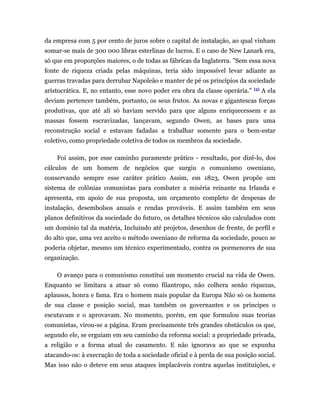 da empresa com 5 por cento de juros sobre o capital de instalação, ao qual vinham
somar-se mais de 300 000 libras esterlinas de lucros. E o caso de New Lanark era,
só que em proporções maiores, o de todas as fábricas da Inglaterra. "Sem essa nova
fonte de riqueza criada pelas máquinas, teria sido impossível levar adiante as
guerras travadas para derrubar Napoleão e manter de pé os princípios da sociedade
                                                                              (5)
aristocrática. E, no entanto, esse novo poder era obra da classe operária."         A ela
deviam pertencer também, portanto, os seus frutos. As novas e gigantescas forças
produtivas, que até ali só haviam servido para que alguns enriquecessem e as
massas fossem escravizadas, lançavam, segundo Owen, as bases para uma
reconstrução social e estavam fadadas a trabalhar somente para o bem-estar
coletivo, como propriedade coletiva de todos os membros da sociedade.

    Foi assim, por esse caminho puramente prático - resultado, por dizê-lo, dos
cálculos de um homem de negócios que surgiu o comunismo oweniano,
conservando sempre esse caráter prático Assim, em 1823, Owen propõe um
sistema de colônias comunistas para combater a miséria reinante na Irlanda e
apresenta, em apoio de sua proposta, um orçamento completo de despesas de
instalação, desembolsos anuais e rendas prováveis. E assim também em seus
planos definitivos da sociedade do futuro, os detalhes técnicos são calculados com
um domínio tal da matéria, Incluindo até projetos, desenhos de frente, de perfil e
do alto que, uma vez aceito o método oweniano de reforma da sociedade, pouco se
poderia objetar, mesmo um técnico experimentado, contra os pormenores de sua
organização.

    O avanço para o comunismo constitui um momento crucial na vida de Owen.
Enquanto se limitara a atuar só como filantropo, não colhera senão riquezas,
aplausos, honra e fama. Era o homem mais popular da Europa Não só os homens
de sua classe e posição social, mas também os governantes e os príncipes o
escutavam e o aprovavam. No momento, porém, em que formulou suas teorias
comunistas, virou-se a página. Eram precisamente três grandes obstáculos os que,
segundo ele, se erguiam em seu caminho da reforma social: a propriedade privada,
a religião e a forma atual do casamento. E não ignorava ao que se expunha
atacando-os: à execração de toda a sociedade oficial e à perda de sua posição social.
Mas isso não o deteve em seus ataques implacáveis contra aquelas instituições, e
 