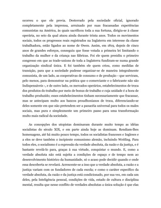 ocorreu o que      ele previa. Desterrado       pela sociedade oficial, ignorado
completamente pela imprensa, arruinado por suas fracassadas experiências
comunistas na América, às quais sacrificou toda a sua fortuna, dirigiu-se à classe
operária, no seio da qual atuou ainda durante trinta anos. Todos os movimentos
sociais, todos os progressos reais registrados na Inglaterra em interesse da classe
trabalhadora, estão ligados ao nome de Owen. Assim, em 1819, depois de cinco
anos de grandes esforços, conseguiu que fosse votada a primeira lei limitando o
trabalho da mulher e da criança nas fábricas. Foi ele quem presidiu o primeiro
congresso em que as trade-unions de toda a Inglaterra fundiram-se numa grande
organização sindical única. E foi também ele quem criou, como medidas de
transição, para que a sociedade pudesse organizar-se de maneira integralmente
comunista, de um lado, as cooperativas de consumo e de produção - que serviram,
pelo menos, para demonstrar na prática que o comerciante e o fabricante não são
Indispensáveis -, e de outro lado, os mercados operários, estabelecimentos de troca
dos produtos do trabalho por meio de bonus de trabalho e cuja unidade é a hora de
trabalho produzido; esses estabelecimentos tinham necessariamente que fracassar,
mas se antecipam multo aos bancos proudhonianos de troca, diferenciando-se
deles somente em que não pretendem ser a panacéia universal para todos os males
sociais, mas pura e simplesmente um primeiro passo para uma transformação
multo mais radical da sociedade.

    As concepções dos utopistas dominaram durante muito tempo as idéias
socialistas do século XIX, e em parte ainda hoje as dominam. Rendiam-lhes
homenagens, até há muito pouco tempo, todos os socialistas franceses e Ingleses e
a eles se deve também o incipiente comunismo alemão, incluindo Weitling. Para
todos eles, o socialismo é a expressão da verdade absoluta, da razão e da justiça, e é
bastante revelá-lo para, graças à sua virtude, conquistar o mundo. E, como a
verdade absoluta não está sujeita a condições de espaço e de tempo nem ao
desenvolvimento histórico da humanidade, só o acaso pode decidir quando e onde
essa descoberta se revelará. Acrescente-se a isso que a verdade absoluta, a razão e a
justiça variam com os fundadores de cada escola; e como o caráter específico da
verdade absoluta, da razão e da justiça está condicionado, por sua vez, em cada um
deles, pela Inteligência pessoal, condições de vida, estado de cultura e disciplina
mental, resulta que nesse conflito de verdades absolutas a única solução é que elas
 