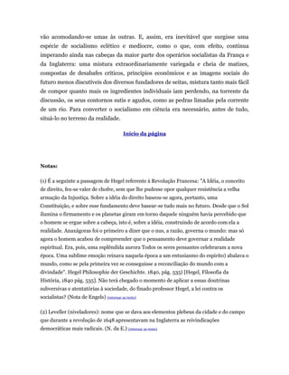 vão acomodando-se umas às outras. E, assim, era inevitável que surgisse uma
espécie de socialismo eclético e medíocre, como o que, com efeito, continua
imperando ainda nas cabeças da maior parte dos operários socialistas da França e
da Inglaterra: uma mistura extraordinariamente variegada e cheia de matizes,
compostas de desabafes críticos, princípios econômicos e as imagens sociais do
futuro menos discutíveis dos diversos fundadores de seitas, mistura tanto mais fácil
de compor quanto mais os ingredientes individuais iam perdendo, na torrente da
discussão, os seus contornos sutis e agudos, como as pedras limadas pela corrente
de um rio. Para converter o socialismo em ciência era necessário, antes de tudo,
situá-lo no terreno da realidade.

                                          Início da página




Notas:

(1) É a seguinte a passagem de Hegel referente à Revolução Francesa: "A Idéia, o conceito
de direito, fez-se valer de chofre, sem que lhe pudesse opor qualquer resistência a velha
armação da Injustiça. Sobre a idéia do direito baseou-se agora, portanto, uma
Constituição, e sobre esse fundamento deve basear-se tudo mais no futuro. Desde que o Sol
ilumina o firmamento e os planetas giram em torno daquele ninguém havia percebido que
o homem se ergue sobre a cabeça, isto é, sobre a idéia, construindo de acordo com ela a
realidade. Anaxágoras foi o primeiro a dizer que o nus, a razão, governa o mundo: mas só
agora o homem acabou de compreender que o pensamento deve governar a realidade
espiritual. Era, pois, uma esplêndida aurora Todos os seres pensantes celebraram a nova
época. Uma sublime emoção reinava naquela época a um entusiasmo do espirito) abalava o
mundo, como se pela primeira vez se conseguisse a reconciliação do mundo com a
divindade". Hegel Philosophie der Geschichte. 1840, pág. 535) [Hegel, Filosofia da
História, 1840 pág. 535]. Não terá chegado o momento de aplicar a essas doutrinas
subversivas e atentatórias à sociedade, do finado professor Hegel, a lei contra os
socialistas? (Nota de Engels) (retornar ao texto)

(2) Leveller (niveladores): nome que se dava aos elementos plebeus da cidade e do campo
que durante a revolução de 1648 apresentavam na Inglaterra as reivindicações
democráticas mais radicais. (N. da E.) (retornar ao texto)
 