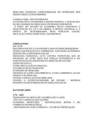 MERCADO CONSEGUE COMPATIBILIZAR OD INTERESSES DOS
PRODUTORES E CONSUMIDORES
-
LAISSEZ-FAIRE- NÃO INTERFIRAM
O ESTADO DEVE INTERFERIR O MENOS POSSÍVEL E DEIXAR QUE
OS MECANSIMOS DE MERCADO FUNCIONEM LIVREMENTE
  O PAPEL DO ESTADO NA ECONOMIA DEVIA LIMITAR-SE À
MANUTENÇÃO DA LEI E DA ORDEM, À DEFESA NACIONAL E À
OFERTA DE DETERMINADOS BENS PÚBLICOS (SAÚDE,
EDUCAÇÃO, INFRA-ESTRUTURA, TRANSPORTE)



LIBERALISMO
SEC XVIII
DOUTRINA POLÍTICA E ECONÔMICA DOS ESTADOS MODDERNOS
TEORIA RACIONALISTAS E EMPIRISTAS- EXPANSÃO ECONÔMICA
GERADA PELA INDUSTRIALIZAÇÃO
IDEOLOGIA BURGUESA- LUTA CONTRA ESTRUTURA QUE SE
OPUNHAM AO LIVRE JOGO DAS FORÇAS ECONÔMICAS E DA
PARTICIPAÇÃO DA SOCIEDADE NA DIREÇÃO DO ESTADO
LIVRE INICIATIVA
LIVRE CIRCULAÇÃO DA RIQUEZA
VALORIZAÇÃO SO TRABALHO
ECONOMIA DE MERCADO
(DESFESA DA LIVRE CONCORRÊNCIA, LIVRE CAMBISMO E LEI DA
OFERTA E DA PROCURA
CONTRA A REGULAÇÃO DO MERCADO
CONTRA O INTERVENCIONISMO DO ESTADO – MEDIDAS
RESTRITIVAS DEFENDIDAS PELOS MERCANTILISTAS


DAVID RICARDO

1772 – 1823
TRABALHOU NA BOLSA DE VALORES AOS 14 ANOS
1799- LEU A RIQUEZA DAS NAÇÕES
ECONOMIA MONETÁRIA – REPARTIÇÃODA RENDA E            DO
COMÉRCIO INTERNACIONAL
- DEFENSOR DO LIVRE COMÉRCIO – FAVOR DA IMPORTAÇÃO
 