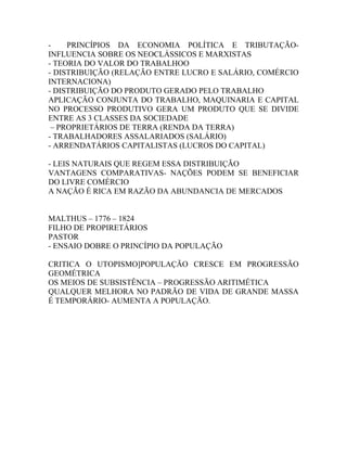 -    PRINCÍPIOS DA ECONOMIA POLÍTICA E TRIBUTAÇÃO-
INFLUENCIA SOBRE OS NEOCLÁSSICOS E MARXISTAS
- TEORIA DO VALOR DO TRABALHOO
- DISTRIBUIÇÃO (RELAÇÃO ENTRE LUCRO E SALÁRIO, COMÉRCIO
INTERNACIONA)
- DISTRIBUIÇÃO DO PRODUTO GERADO PELO TRABALHO
APLICAÇÃO CONJUNTA DO TRABALHO, MAQUINARIA E CAPITAL
NO PROCESSO PRODUTIVO GERA UM PRODUTO QUE SE DIVIDE
ENTRE AS 3 CLASSES DA SOCIEDADE
 – PROPRIETÁRIOS DE TERRA (RENDA DA TERRA)
- TRABALHADORES ASSALARIADOS (SALÁRIO)
- ARRENDATÁRIOS CAPITALISTAS (LUCROS DO CAPITAL)

- LEIS NATURAIS QUE REGEM ESSA DISTRIBUIÇÃO
VANTAGENS COMPARATIVAS- NAÇÕES PODEM SE BENEFICIAR
DO LIVRE COMÉRCIO
A NAÇÃO É RICA EM RAZÃO DA ABUNDANCIA DE MERCADOS


MALTHUS – 1776 – 1824
FILHO DE PROPIRETÁRIOS
PASTOR
- ENSAIO DOBRE O PRINCÍPIO DA POPULAÇÃO

CRITICA O UTOPISMO]POPULAÇÃO CRESCE EM PROGRESSÃO
GEOMÉTRICA
OS MEIOS DE SUBSISTÊNCIA – PROGRESSÃO ARITIMÉTICA
QUALQUER MELHORA NO PADRÃO DE VIDA DE GRANDE MASSA
É TEMPORÁRIO- AUMENTA A POPULAÇÃO.
 