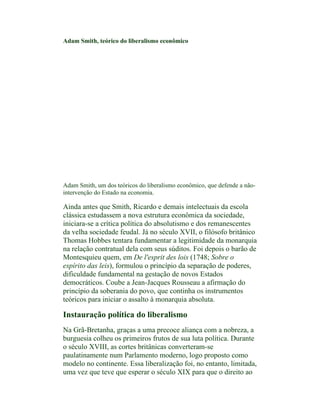 Adam Smith, teórico do liberalismo econômico




Adam Smith, um dos teóricos do liberalismo econômico, que defende a não-
intervenção do Estado na economia.

Ainda antes que Smith, Ricardo e demais intelectuais da escola
clássica estudassem a nova estrutura econômica da sociedade,
iniciara-se a crítica política do absolutismo e dos remanescentes
da velha sociedade feudal. Já no século XVII, o filósofo britânico
Thomas Hobbes tentara fundamentar a legitimidade da monarquia
na relação contratual dela com seus súditos. Foi depois o barão de
Montesquieu quem, em De l'esprit des lois (1748; Sobre o
espírito das leis), formulou o princípio da separação de poderes,
dificuldade fundamental na gestação de novos Estados
democráticos. Coube a Jean-Jacques Rousseau a afirmação do
princípio da soberania do povo, que continha os instrumentos
teóricos para iniciar o assalto à monarquia absoluta.

Instauração política do liberalismo
Na Grã-Bretanha, graças a uma precoce aliança com a nobreza, a
burguesia colheu os primeiros frutos de sua luta política. Durante
o século XVIII, as cortes britânicas converteram-se
paulatinamente num Parlamento moderno, logo proposto como
modelo no continente. Essa liberalização foi, no entanto, limitada,
uma vez que teve que esperar o século XIX para que o direito ao
 