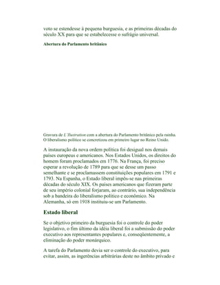 voto se estendesse à pequena burguesia, e as primeiras décadas do
século XX para que se estabelecesse o sufrágio universal.
Abertura do Parlamento britânico




Gravura de L’Ilustration com a abertura do Parlamento britânico pela rainha.
O liberalismo político se concretizou em primeiro lugar no Reino Unido.

A instauração da nova ordem política foi desigual nos demais
países europeus e americanos. Nos Estados Unidos, os direitos do
homem foram proclamados em 1776. Na França, foi preciso
esperar a revolução de 1789 para que se desse um passo
semelhante e se proclamassem constituições populares em 1791 e
1793. Na Espanha, o Estado liberal impôs-se nas primeiras
décadas do século XIX. Os países americanos que fizeram parte
de seu império colonial forjaram, ao contrário, sua independência
sob a bandeira do liberalismo político e econômico. Na
Alemanha, só em 1918 instituiu-se um Parlamento.

Estado liberal
Se o objetivo primeiro da burguesia foi o controle do poder
legislativo, o fim último da idéia liberal foi a submissão do poder
executivo aos representantes populares e, conseqüentemente, a
eliminação do poder monárquico.

A tarefa do Parlamento devia ser o controle do executivo, para
evitar, assim, as ingerências arbitrárias deste no âmbito privado e
 