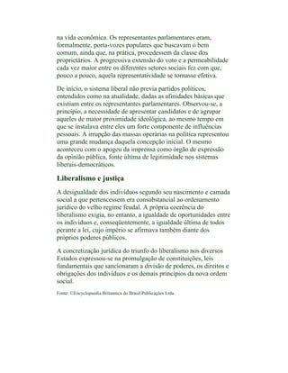 na vida econômica. Os representantes parlamentares eram,
formalmente, porta-vozes populares que buscavam o bem
comum, ainda que, na prática, procedessem da classe dos
proprietários. A progressiva extensão do voto e a permeabilidade
cada vez maior entre os diferentes setores sociais fez com que,
pouco a pouco, aquela representatividade se tornasse efetiva.

De início, o sistema liberal não previa partidos políticos,
entendidos como na atualidade, dadas as afinidades básicas que
existiam entre os representantes parlamentares. Observou-se, a
princípio, a necessidade de apresentar candidatos e de agrupar
aqueles de maior proximidade ideológica, ao mesmo tempo em
que se instalava entre eles um forte componente de influências
pessoais. A irrupção das massas operárias na política representou
uma grande mudança daquela concepção inicial. O mesmo
aconteceu com o apogeu da imprensa como órgão de expressão
da opinião pública, fonte última de legitimidade nos sistemas
liberais-democráticos.

Liberalismo e justiça
A desigualdade dos indivíduos segundo seu nascimento e camada
social a que pertencessem era consubstancial ao ordenamento
jurídico do velho regime feudal. A própria coerência do
liberalismo exigia, no entanto, a igualdade de oportunidades entre
os indivíduos e, conseqüentemente, a igualdade última de todos
perante a lei, cujo império se afirmava também diante dos
próprios poderes públicos.

A concretização jurídica do triunfo do liberalismo nos diversos
Estados expressou-se na promulgação de constituições, leis
fundamentais que sancionaram a divisão de poderes, os direitos e
obrigações dos indivíduos e os demais princípios da nova ordem
social.
Fonte: ©Encyclopaedia Britannica do Brasil Publicações Ltda.
 
