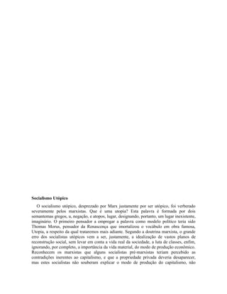 Socialismo Utópico
   O socialismo utópico, desprezado por Marx justamente por ser utópico, foi verberado
severamente pelos marxistas. Que é uma utopia? Esta palavra é formada por dois
semantemas gregos, u, negação, e atopos, lugar, designando, portanto, um lugar inexistente,
imaginário. O primeiro pensador a empregar a palavra como modelo político teria sido
Thomas Morus, pensador da Renascença que imortalizou o vocábulo em obra famosa,
Utopia, a respeito da qual trataremos mais adiante. Segundo a doutrina marxista, o grande
erro dos socialistas utópicos vem a ser, justamente, a idealização de vastos planos de
reconstrução social, sem levar em conta a vida real da sociedade, a luta de classes, enfim,
ignorando, por completo, a importância da vida material, do modo de produção econômico.
Reconhecem os marxistas que alguns socialistas pré-marxistas teriam percebido as
contradições inerentes ao capitalismo, e que a propriedade privada deveria desaparecer,
mas estes socialistas não souberam explicar o modo de produção do capitalismo, não
 