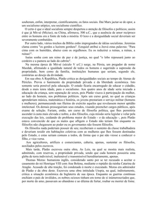 souberam, enfim, interpretar, cientificamente, os fatos sociais. Daí Marx jactar-se de opor, a
um socialismo utópico, seu socialismo científico.
   O certo é que o ideal socialista sempre despertou a atenção de filósofos e políticos; assim
é que já Mit-sé (Micius), na China, afirmava, 500 a.C., que a ausência de amor recíproco
entre os homens era a fonte de toda a miséria. O luxo e a desigualdade social deveriam ser
severamente combatidos.
   Por outro lado, vários trechos da Bíblia estão impregnados de idéias socialistas. Jeremias
clama contra "os gordos a luzirem gordura". Ezequiel atribui a Jeová estas palavras: "Para
cima com os humildes, abaixo com os orgulhosos. Eu os reduzirei a ruínas, a ruínas, a
ruínas!".
    Isaías sonha com um reino de paz e de justiça, no qual "o lobo repousará junto ao
cordeiro e a pantera ao lado do cabrito".
    Na mesma época de Mit-sé (século V a.C.) surge, na Pérsia, um pregador de nome
Mazdak, afirmando a igualdade natural de todos os homens e sugerindo a supressão da
propriedade, bem como da família, instituições humanas que seriam, segundo ele,
contrárias ao desejo da divindade.
   Em sua obra A República, Platão critica as desigualdades sociais ao tempo de Atenas de
Péricles. Previa o banimento da propriedade privada e da liberdade econômica. Isto
somente seria possível pela educação. O estado ficaria encarregado de educar o cidadão,
desde a mais tenra idade, para o socialismo. Aos quatro anos de idade seria iniciada a
educação da criança, sem separação de sexos, pois Platão visava à participação da mulher,
ao lado do homem, nos problemas políticos. Após um curso geral, no qual as crianças
aprenderiam música, matemática e história, os jovens prestariam o serviço militar (homens
e mulheres), permanecendo nas fileiras do exército aqueles que revelassem menor aptidão
intelectual. Os demais prosseguiriam seus estudos, visando preencher cargos públicos, após
exame de seleção. Fariam, então, um curso de filosofia política, que lhes permitiria
ascender à casta mais elevada e nobre, a dos filósofos, cuja missão seria legislar e velar pela
execução das leis, cuidando do problema maior do Estado - o da educação -, pois Platão
estava convencido de que os males que afligem o Estado não teriam fim enquanto os
filósofos não chegassem ao poder ou os governantes não fossem filósofos.
   Os filósofos nada poderiam possuir de seu; receberiam o sustento da classe trabalhadora
e deveriam residir em habitações coletivas com as mulheres que lhes fossem destinadas
pelo Estado, e estas seriam comuns a todos, de forma que o pai não viesse a conhecer o
filho, e vice-versa.
    Aos agricultores, artífices e comerciantes, caberia, apenas, sustentar os filósofos,
auxiliados pelos escravos.
    Mais tarde, Platão escreveu outra obra, As Leis, na qual se mostra mais realista,
admitindo, com reservas, a propriedade privada, sendo que cada homem possuiria uma
gleba de terra indivisível, inalienável e transmissível hereditariamente, apenas.
    Thomas Morus: humanista inglês, considerado santo por se ter recusado a aceitar o
casamento do rei Henrique VIII com Ana Bolena, mediante o repúdio da rainha Catarina de
Aragão. Acusado de alta traição, foi condenado à morte e executado. Morus era admirador
de Platão e da obra deste. Escreveu uma obra intitulada Utopia, na qual, indiretamente,
critica a situação econômica da Inglaterra de sua época. Enquanto as guerras contínuas
enchiam o país de inválidos, os nobres ociosos tinham em torno de si inúmeroscriados que,
por morte do amo, passavam ao abandono e ao dilema de furtar, roubar ou morrer de fome.
 