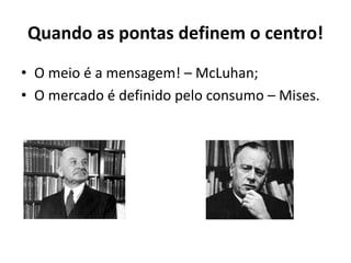 Quando as pontas definem o centro!
• O meio é a mensagem! – McLuhan;
• O mercado é definido pelo consumo – Mises.
 