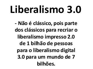 Liberalismo 3.0
- Não é clássico, pois parte
dos clássicos para recriar o
liberalismo impresso 2.0
de 1 bilhão de pessoas
para o liberalismo digital
3.0 para um mundo de 7
bilhões.
 