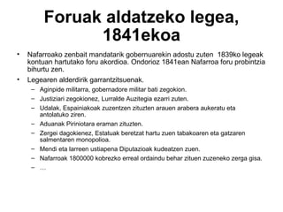 Foruak aldatzeko legea, 1841ekoa Nafarroako zenbait mandatarik gobernuarekin adostu zuten  1839ko legeak kontuan hartutako foru akordioa. Ondorioz 1841ean Nafarroa foru probintzia bihurtu zen. Legearen alderdirik garrantzitsuenak. Aginpide militarra, gobernadore militar bati zegokion. Justiziari zegokionez, Lurralde Auzitegia ezarri zuten. Udalak, Espainiakoak zuzentzen zituzten arauen arabera aukeratu eta antolatuko ziren. Aduanak Piriniotara eraman zituzten. Zergei dagokienez, Estatuak beretzat hartu zuen tabakoaren eta gatzaren salmentaren monopolioa. Mendi eta larreen ustiapena Diputazioak kudeatzen zuen. Nafarroak 1800000 kobrezko erreal ordaindu behar zituen zuzeneko zerga gisa. … 