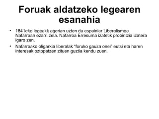 Foruak aldatzeko legearen esanahia 1841eko legeakk agerian uzten du espainiar Liberalismoa Nafarroan ezarri zela. Nafarroa Erresuma izatetik probintzia izatera igaro zen. Nafarroako oligarkia liberalak “foruko gauza onei” eutsi eta haren interesak oztopatzen zituen guztia kendu zuen. 