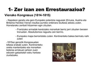 1- Zer izan zen Errestaurazioa? Vienako Kongresua (1814-1815) - Napoleon garaitu eta gero Europako potentzia nagusiek (Errusia, Austria eta Britainia Handia) Vienan iraultza aurreko ordenara itzultzea adostu zuten. Horretarako zenbait hitzarmen egin zituzten. - Frantziako armadak kendutako monarkak berriz jarri zituzten beraien   tronuetan. Absolutismoa nagusitu zen berriro. - Europako mapa berrantolatu zuten. Kontinenteko bakea bermatu nahi  zuten -1815az geroztik Kongresuetan biltzea erabaki zuten. Kontinenteko oreka mantentzeko eta monarken boterea arriskuan jartzen zuen edozein gatazkatan esku hartzea ziurtatzeko. 