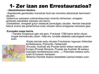 1- Zer izan zen Errestaurazioa? - Absolutismora itzulera. -Napoleonek garaitutako monarkak itzuli eta monarkia absolutoak berrrezarri  zituzten. -Gobernua nazioaren subiranotasunean oinarritu beharrean, erregeen jainkozko eskubidea inposatu zen berriz. Zenbaitetan, erregeek gutun xedatuak promulgatu zituzten. Herriari eskubide batzuk onartu eta parlamentua eratu zituzten baina erregearen konzesio gisa. Europako mapa berria. Vienako kongresua egin eta gero, Frantziak 1789 baino lehen zituen mugak berreskuratu zituen. Hala ere, lurralde aldaketa sakonagoak eman ziren. Estatu berriak eratu zituzten Frantziaren inguruan (Helvetiar konfederazioa, Piamonte, Herbereak) Errusiak, Austriak eta Prusiak beren artean banatu zuten Europa (Prusiak Renania, Prusiak eta Austriak 39 estatuz osatutako konfederazioa sortu…). Poloniako estatua sortu zuten Errusiaren menpean. Britainia Handiak Itsasoz bestaldeko iperioa hedatu zuen. -  