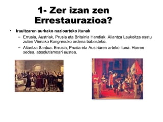 1- Zer izan zen Errestaurazioa? Iraultzaren aurkako nazioarteko itunak Errusia, Austriak, Prusia eta Britainia Handiak  Aliantza Laukoitza osatu zuten Vienako Kongresuko ordena babesteko. Aliantza Santua. Errusia, Prusia eta Austriaren arteko ituna. Horren xedea, absolutismoari eustea. 