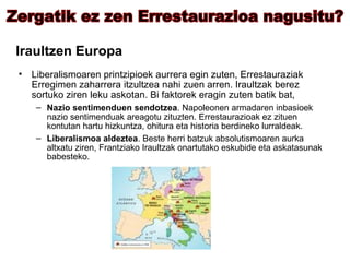 Iraultzen Europa Liberalismoaren printzipioek aurrera egin zuten, Errestauraziak Erregimen zaharrera itzultzea nahi zuen arren. Iraultzak berez sortuko ziren leku askotan. Bi faktorek eragin zuten batik bat, Nazio sentimenduen sendotzea . Napoleonen armadaren inbasioek nazio sentimenduak areagotu zituzten. Errestaurazioak ez zituen kontutan hartu hizkuntza, ohitura eta historia berdineko lurraldeak. Liberalismoa aldeztea . Beste herri batzuk absolutismoaren aurka altxatu ziren, Frantziako Iraultzak onartutako eskubide eta askatasunak babesteko. Zergatik ez zen Errestaurazioa nagusitu? 