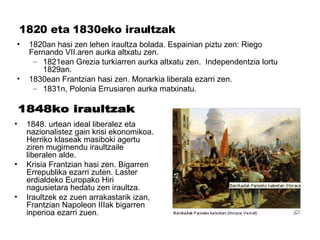 1820 eta 1830eko iraultzak 1820an hasi zen lehen iraultza bolada. Espainian piztu zen: Riego Fernando VII.aren aurka altxatu zen. 1821ean Grezia turkiarren aurka altxatu zen.  Independentzia lortu 1829an.  1830ean Frantzian hasi zen. Monarkia liberala ezarri zen. 1831n, Polonia Errusiaren aurka matxinatu. 1848. urtean ideal liberalez eta nazionalistez gain krisi ekonomikoa. Herriko klaseak masiboki agertu ziren mugimendu iraultzaile liberalen alde. Krisia Frantzian hasi zen. Bigarren Errepublika ezarri zuten. Laster erdialdeko Europako Hiri nagusietara hedatu zen iraultza. Iraultzek ez zuen arrakastarik izan, Frantzian Napoleon IIIak bigarren inperioa ezarri zuen. 1848ko iraultzak 