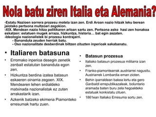 Estatu Nazioen sorrera prozesu motela izan zen. Erdi Aroan nazio hitzak leku berean jaiotako pertsona multzoari zegokion.  -XIX. Mendean nazio hitza politikaren arloan sartu zen. Pertsona asko  hasi zen honakoa eskatzen: estatuen mugek arraza, hizkuntza, historia… bat egin zezaten. -Ideologia nazionalistek bi prozesu kontrajarri. - Bananduta zeuden herriak batu. - Oso nazionalitate desberdinak biltzen zituzten inperioak sakabanatu. Italiaren batasuna Erromako inperioa desegin zenetik zenbait estatutan bananduta egon zen. Hizkuntza berdina izatea batasun eskaeren oinarria zegoen. XIX. Mendearen lehen erdialdeko matxinada nazionalistak ez zuten arrakastarik izan. Azkenik batzeko ekimena Piamonteko erresumak hartu zuen. Batasun prozesua Italiako batasun prozesua militarra izan zen. Franko-piamontearrak austriarrei nagusitu. Austriarrek Lombardia eman zioten. Behin iparraldean bakea lortu eta gero  Garibaldi  errepublikazaleak, boluntario aramada baten buru zela hegoaldeko estatuak konkistatu zituen. 1861ean Italiako Erresuma sortu zen. Nola batu ziren Italia eta Alemania? 