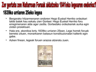 Bergarako hitzarmenaren ondoren Hego Euskal Herriko ordezkari talde batek hau eskatu zien Gorteei: Hego Euskal Herriko foru erregimenaren alde ager zedila. Gorteetako ordezkariek aurka egin zioten proiektuari. Hala ere, akordioa lortu 1839ko urriaren 25ean. Lege horrek foruak berretsi zituen, monarkiaren batasun konstituzionalari kalterik egin gabe. Azken finean, legeak foruen arazoa atzeratu zuen. Zer gertatu zen Nafarroan Foruak aldatzeko 1841eko legearen ondorioz? 1839ko urriaren 25eko legea 