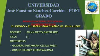 DERECHO CONSTITUCIONAL-
ADMINISTRATIVO
DOCENTE : MILAN MATTA BARTOLOME
CICLO : I
MAESTRISTAS :
- GAMARRA SANTAMARIA CECILIA ROSSI
- MUÑOZ CHUMBES CHRISTIAM OMAR
EL ESTADO Y EL LIBERALISMO CLASICO DE JOHN LUCKE
 