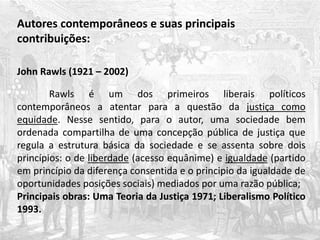 Autores contemporâneos e suas principais
contribuições:
John Rawls (1921 – 2002)
Rawls é um dos primeiros liberais políticos
contemporâneos a atentar para a questão da justiça como
equidade. Nesse sentido, para o autor, uma sociedade bem
ordenada compartilha de uma concepção pública de justiça que
regula a estrutura básica da sociedade e se assenta sobre dois
princípios: o de liberdade (acesso equânime) e igualdade (partido
em princípio da diferença consentida e o principio da igualdade de
oportunidades posições sociais) mediados por uma razão pública;
Principais obras: Uma Teoria da Justiça 1971; Liberalismo Político
1993.
 