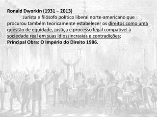 Ronald Dworkin (1931 – 2013)
Jurista e filósofo político liberal norte-americano que
procurou também teoricamente estabelecer os direitos como uma
questão de equidade, justiça e processo legal compatível à
sociedade real em suas idiossincrasias e contradições;
Principal Obra: O Império do Direito 1986.
 