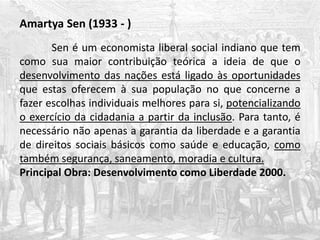 Amartya Sen (1933 - )
Sen é um economista liberal social indiano que tem
como sua maior contribuição teórica a ideia de que o
desenvolvimento das nações está ligado às oportunidades
que estas oferecem à sua população no que concerne a
fazer escolhas individuais melhores para si, potencializando
o exercício da cidadania a partir da inclusão. Para tanto, é
necessário não apenas a garantia da liberdade e a garantia
de direitos sociais básicos como saúde e educação, como
também segurança, saneamento, moradia e cultura.
Principal Obra: Desenvolvimento como Liberdade 2000.
 