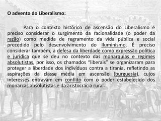 O advento do Liberalismo:
Para o contexto histórico de ascensão do Liberalismo é
preciso considerar o surgimento da racionalidade (o poder da
razão) como medida de regramento da vida pública e social
precedido pelo desenvolvimento do Iluminismo. É preciso
considerar também, a defesa da liberdade como expressão política
e jurídica que se deu no contexto das monarquias e regimes
absolutistas, por isso, os chamados “liberais” se organizaram para
proteger a liberdade dos indivíduos contra a tirania, refletindo as
aspirações da classe média em ascensão (burguesia), cujos
interesses entravam em conflito com o poder estabelecido dos
monarcas absolutistas e da aristocracia rural.
 