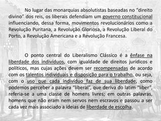No lugar das monarquias absolutistas baseadas no “direito
divino” dos reis, os liberais defendiam um governo constitucional
influenciando, dessa forma, movimentos revolucionários como a
Revolução Puritana, a Revolução Gloriosa, a Revolução Liberal do
Porto, a Revolução Americana e a Revolução Francesa.
O ponto central do Liberalismo Clássico é a ênfase na
liberdade dos indivíduos, com igualdade de direitos jurídicos e
políticos, mas cujas ações devem ser recompensadas de acordo
com os talentos individuais e disposição para o trabalho, ou seja,
com o uso que cada indivíduo faz de sua liberdade, como
podemos perceber a palavra “liberal”, que deriva do latim “liber”,
referia-se a uma classe de homens livres; em outras palavras,
homens que não eram nem servos nem escravos e passou a ser
cada vez mais associado a ideias de liberdade de escolha.
 