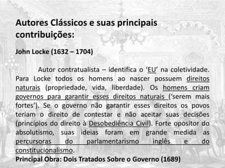 Autores Clássicos e suas principais
contribuições:
John Locke (1632 – 1704)
Autor contratualista – identifica o ‘EU’ na coletividade.
Para Locke todos os homens ao nascer possuem direitos
naturais (propriedade, vida, liberdade). Os homens criam
governos para garantir esses direitos naturais (‘serem mais
fortes’). Se o governo não garantir esses direitos os povos
teriam o direito de contestar e não aceitar suas decisões
(princípios do direito à Desobediência Civil). Forte opositor do
absolutismo, suas ideias foram em grande medida as
percursoras do parlamentarismo inglês e do
constitucionalismo.
Principal Obra: Dois Tratados Sobre o Governo (1689)
 