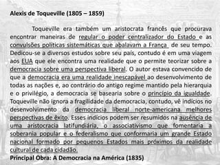 Alexis de Toqueville (1805 – 1859)
Toqueville era também um aristocrata francês que procurava
encontrar maneiras de regular o poder centralizador do Estado e as
convulsões políticas sistemáticas que abalavam a França de seu tempo.
Dedicou-se a diversos estudos sobre seu país, contudo é em uma viagem
aos EUA que ele encontra uma realidade que o permite teorizar sobre a
democracia sobre uma perspectiva liberal. O autor estava convencido de
que a democracia era uma realidade inescapável ao desenvolvimento de
todas as nações e, ao contrário do antigo regime mantido pela hierarquia
e o privilégio, a democracia se basearia sobre o princípio da igualdade.
Toqueville não ignora a fragilidade da democracia, contudo, vê indícios no
desenvolvimento da democracia liberal norte-americana melhores
perspectivas de êxito. Esses indícios podem ser resumidos na ausência de
uma aristocracia latifundiária, o associativismo que fomentaria a
soberania popular e o federalismo que conformaria um grande Estado
nacional formado por pequenos Estados mais próximos da realidade
cultural de cada cidadão.
Principal Obra: A Democracia na América (1835)
 