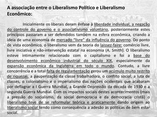A associação entre o Liberalismo Político e Liberalismo
Econômico:
Inicialmente os liberais deram ênfase à liberdade individual, a negação
do controle do governo e o associativismo voluntário, posteriormente estes
princípios passaram a ser defendidos também na esfera econômica, criando a
ideia de uma economia de mercado “livre” da influência do governo. Do ponto
de vista econômico, o liberalismo vem da teoria do laissez-faire: comércio livre,
livre iniciativa e não-intervenção estatal na economia (A. Smith). O liberalismo
esteve intimamente relacionado com o capitalismo e foi a base do
desenvolvimento econômico industrial do século XIX, especialmente da
expansão econômica da Inglaterra em todo o mundo. Contudo, a livre
concorrência e a total falta de regulamentação gerou um acúmulo muito restrito
de riquezas, a pauperização da classe trabalhadora, o conflito social, a luta de
classes, o colonialismo e o imperialismo das nações ocidentais que acabaram
por deflagrar a I Guerra Mundial, a Grande Depressão da década de 1930 e a
segunda Guerra Mundial. Com os impactos sociais destes acontecimentos (mais
a pressão do socialismo, da social democracia e da democracia cristã) o
liberalismo teve de se reformular teórica e praticamente dando origem ao
liberalismo social tendo como consequência a adesão às politicas de bem estar
social.
 