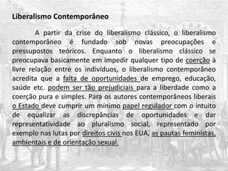 Liberalismo Contemporâneo
A partir da crise do liberalismo clássico, o liberalismo
contemporâneo é fundado sob novas preocupações e
pressupostos teóricos. Enquanto o liberalismo clássico se
preocupava basicamente em impedir qualquer tipo de coerção à
livre relação entre os indivíduos, o liberalismo contemporâneo
acredita que a falta de oportunidades de emprego, educação,
saúde etc. podem ser tão prejudiciais para a liberdade como a
coerção pura e simples. Para os autores contemporâneos liberais
o Estado deve cumprir um mínimo papel regulador com o intuito
de equalizar as discrepâncias de oportunidades e dar
representatividade ao pluralismo social, representado por
exemplo nas lutas por direitos civis nos EUA, as pautas feministas,
ambientais e de orientação sexual.
 