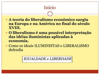 Início
 A teoria do liberalismo econômico surgiu
na Europa e na América no final do século
XVIII.
 O liberalismo é uma possível interpretação
das idéias iluministas aplicadas à
economia.
 Como os ideais ILUMINISTAS o LIBERALISMO
defendia
IGUALDADE e LIBERDADE
 