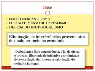 Base
 FIM DO MERCANTILISMO
 FORTALECIMENTO DO CAPTALISMO
 DEFESA DO INDIVIDUALISMO
Eliminação de interferências provenientes
de qualquer meio na economia.
Defendiam a livre concorrência, a lei da oferta
e procura, liberdade de iniciativa econômica, a
livre circulação da riqueza, a valorização do
trabalho humano.
 