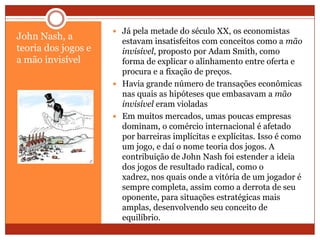 John Nash, a
teoria dos jogos e
a mão invisível
 Já pela metade do século XX, os economistas
estavam insatisfeitos com conceitos como a mão
invisível, proposto por Adam Smith, como
forma de explicar o alinhamento entre oferta e
procura e a fixação de preços.
 Havia grande número de transações econômicas
nas quais as hipóteses que embasavam a mão
invisível eram violadas
 Em muitos mercados, umas poucas empresas
dominam, o comércio internacional é afetado
por barreiras implícitas e explícitas. Isso é como
um jogo, e daí o nome teoria dos jogos. A
contribuição de John Nash foi estender a ideia
dos jogos de resultado radical, como o
xadrez, nos quais onde a vitória de um jogador é
sempre completa, assim como a derrota de seu
oponente, para situações estratégicas mais
amplas, desenvolvendo seu conceito de
equilíbrio.
 