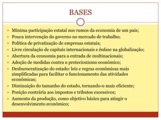 BASES
 Mínima participação estatal nos rumos da economia de um país;
 Pouca intervenção do governo no mercado de trabalho;
 Política de privatização de empresas estatais;
 Livre circulação de capitais internacionais e ênfase na globalização;
 Abertura da economia para a entrada de multinacionais;
 Adoção de medidas contra o protecionismo econômico;
 Desburocratização do estado: leis e regras econômicas mais
simplificadas para facilitar o funcionamento das atividades
econômicas;
 Diminuição do tamanho do estado, tornando-o mais eficiente;
 Posição contrária aos impostos e tributos excessivos;
 Aumento da produção, como objetivo básico para atingir o
desenvolvimento econômico;
 