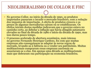 NEOLIBERALISMO DE COLLOR E FHC
 No governo Collor, no início da década de 1990, os produtos
importados passaram a invadir o mercado brasileiro, com a redução
dos impostos de importação. A oferta de produtos cresceu e os
preços de algumas mercadorias caíram ou se estabilizaram. Os
efeitos iniciais destas medidas indicavam que o governo estava no
caminho certo, ao debelar a inflação que havia atingido patamares
elevados no final da década de 1980 e início da década de 1990, mas
isso durou pouco tempo.
 O processo acelerado de abertura econômica, mais intenso
no governo Fernando Henrique Cardoso, fez com que muitas
empresas não conseguissem se adaptar às novas regras de
mercado, levando-as à falência ou a vender seu patrimônio. Muitas
multinacionais compraram essas empresas nacionais ou
associaram-se a elas. Em apenas uma década as multinacionais
mais que dobraram sua participação na economia brasileira.
 