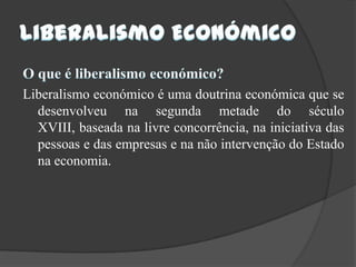Liberalismo EconómicoO que é liberalismo económico?Liberalismo económico é uma doutrina económica que se desenvolveu na segunda metade do século XVIII, baseada na livre concorrência, na iniciativa das pessoas e das empresas e na não intervenção do Estado na economia.