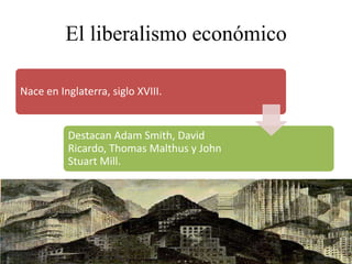 El liberalismo económico
Nace en Inglaterra, siglo XVIII.
Destacan Adam Smith, David
Ricardo, Thomas Malthus y John
Stuart Mill.
 