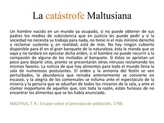 La catástrofe Maltusiana
Un hombre nacido en un mundo ya ocupado, si no puede obtener de sus
padres los medios de subsistencia que en justicia les puede pedir y si la
sociedad no necesita su trabajo para nada, no tiene ni el más mínimo derecho
a reclamar sustento y, en realidad, está de más. No hay ningún cubierto
disponible para él en el gran banquete de la naturaleza; ésta le manda que se
vaya y no tardará en ejecutar dicha orden, si el hombre no puede recurrir a la
compasión de alguno de los invitados al banquete. Si éstos se aprietan un
poco para dejarle sitio, pronto se presentarán otros intrusos reclamando los
mismos favores. La noticia de que hay alimentos para todo el mundo llena la
sala de numerosos postulantes. El orden y la armonía del festín se ven
perturbados, la abundancia que reinaba anteriormente se convierte en
escasez, y la alegría de los comensales se esfuma ante el espectáculo de la
miseria y la penuria que se adueñan de todos los rincones de la sala, y ante el
clamor inoportuno de aquellos que, con toda la razón, están furiosos de no
encontrar los alimentos que se les había anunciado.
MALTHUS, T. R.: Ensayo sobre el principio de población, 1798.
 