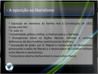- A oposição ao liberalismo Oposição de membros da família real à Constituição de 1822, jurada pelo Rei; D. João VI; Instabilidade político-militar: a Vilafrancada e a Abrilada; Divergências entre as fações liberais: vintistas e cartistas defensores de dois modelos constitucionais distintos; Usurpação do poder por D. Miguel e restauração do absolutismo, provocando o exílio de liberais e o desencadear de conflitos militares entre liberais e absolutistas; Conjuntura externa desfavorável à nova ordem liberal. 
