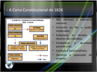 - A Carta Constitucional de 1826 Não afirmava a soberania nacional; Concedia ao Rei o poder moderador; Estipulava os direitos e deveres dos cidadãos; Estabelecia a igualdade perante a lei; Instituía o bicameralismo; Garantia a separação de poderes. 