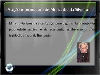 - A ação reformadora de Mouzinho da Silveira Ministro da Fazenda e da Justiça, promulgou a liberalização da propriedade agrária e da economia, estabelecendo uma legislação a favor da Burguesia. 