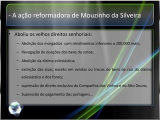 - A ação reformadora de Mouzinho da Silveira Aboliu os velhos direitos senhoriais: Abolição dos morgadios  com rendimentos inferiores a 200.000 reais; Revogação de doações dos bens da coroa; Abolição da dízima eclesiástica;  extinção das sisas, exceto em vendas ou trocas de bens de raiz do dízimo eclesiástico e dos forais; supressão do direito exclusivo da Companhia dos Vinhos e do Alto Douro; Supressão do pagamento das portagens… 